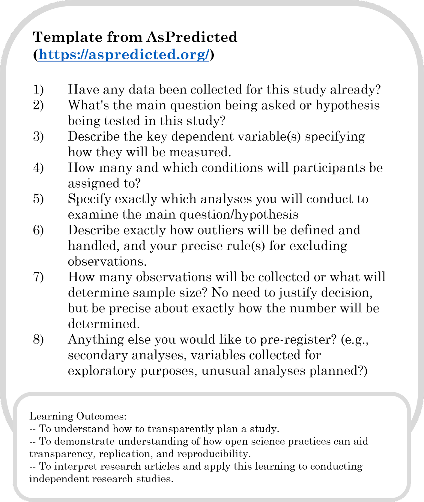 This activity asks students to write a preregistration for a replication study, using the As Predicted dot org template. The learning outcomes for this are: To understand how to transparently plan a study. To demonstrate understanding of how open science practices can aid transparency, replication, and reproducibility. To interpret research articles and apply this learning to conducting independent research studies.