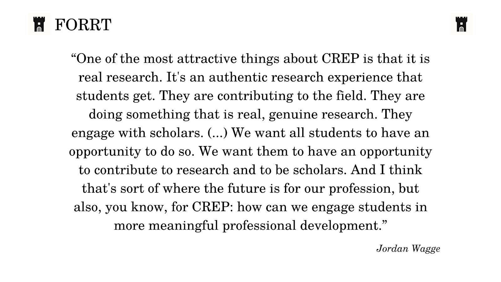 A quote from Jordan Wagge, which says: “One of the most attractive things about CREP is that it is real research. It’s an authentic research experience that students get. They are contributing to the field. They are doing something that is real, genuine research. They engage with scholars. (…) We want all students to have an opportunity to do so. We want them to have an opportunity to contribute to research and to be scholars. And I think that’s sort of where the future is for our profession, but also, you know, for CREP: how can we engage students in a more meaningful professional development.
